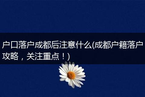 户口落户成都后注意什么(成都户籍落户攻略，关注重点！)