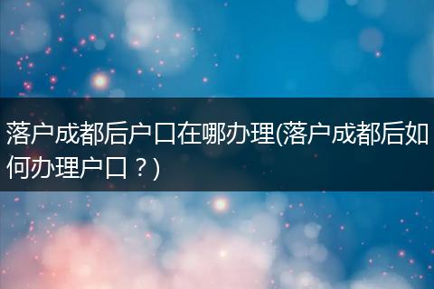 落户成都后户口在哪办理(落户成都后如何办理户口？)