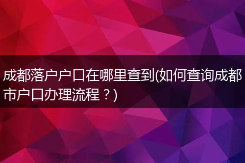 成都落户户口在哪里查到(如何查询成都市户口办理流程？)