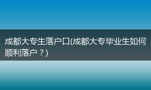 成都大专生落户口(成都大专毕业生如何顺利落户？)