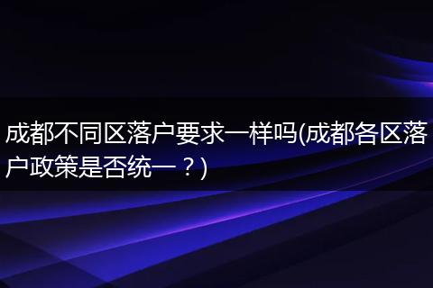 成都不同区落户要求一样吗(成都各区落户政策是否统一？)