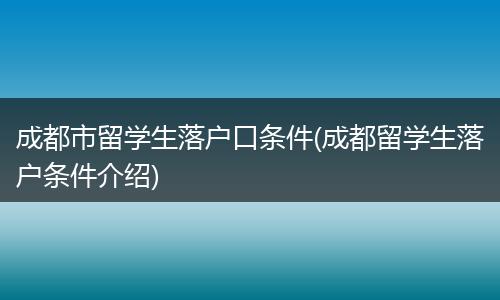 成都市留学生落户口条件(成都留学生落户条件介绍)