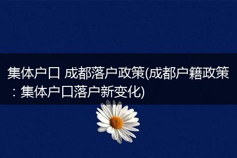 集体户口 成都落户政策(成都户籍政策:集体户口落户新变化)