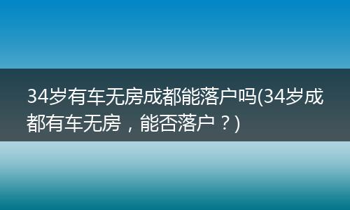 34岁有车无房成都能落户吗(34岁成都有车无房，能否落户？)