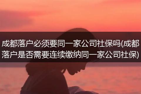 成都落户必须要同一家公司社保吗(成都落户是否需要连续缴纳同一家公司社保)