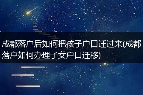成都落户后如何把孩子户口迁过来(成都落户如何办理子女户口迁移)