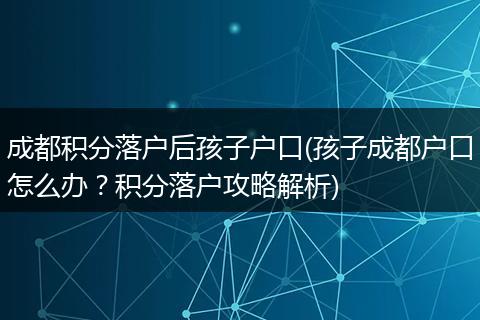 成都积分落户后孩子户口(孩子成都户口怎么办?积分落户攻略解析)