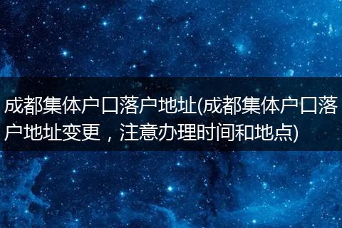 成都集体户口落户地址(成都集体户口落户地址变更,注意办理时间和地点)
