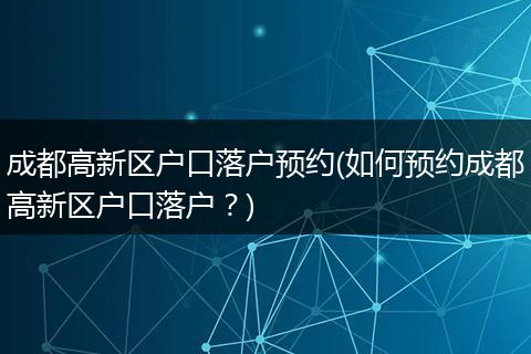 成都高新区户口落户预约(如何预约成都高新区户口落户？)
