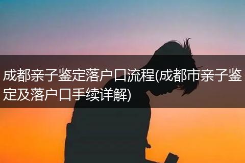 成都亲子鉴定落户口流程(成都市亲子鉴定及落户口手续详解)