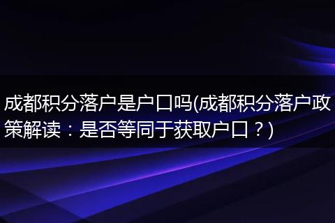 成都积分落户是户口吗(成都积分落户政策解读：是否等同于获取户口？)
