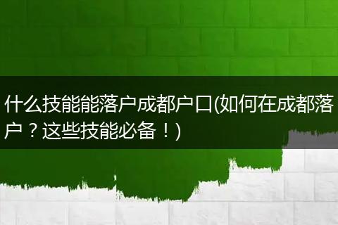 什么技能能落户成都户口(如何在成都落户？这些技能必备！)
