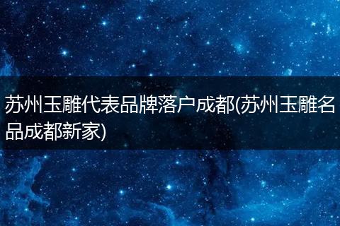 苏州玉雕代表品牌落户成都(苏州玉雕名品成都新家)
