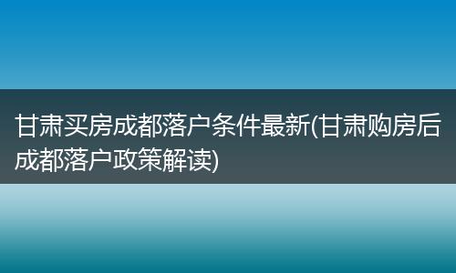 甘肃买房成都落户条件最新(甘肃购房后成都落户政策解读)