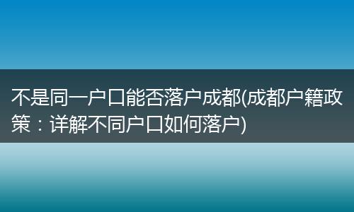 不是同一户口能否落户成都(成都户籍政策：详解不同户口如何落户)