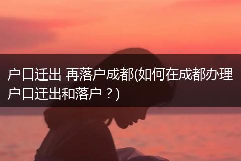 户口迁出 再落户成都(如何在成都办理户口迁出和落户?)