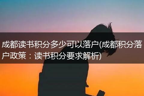 成都读书积分多少可以落户(成都积分落户政策：读书积分要求解析)