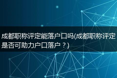 成都职称评定能落户口吗(成都职称评定是否可助力户口落户?)