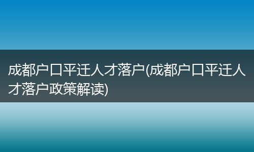 成都户口平迁人才落户(成都户口平迁人才落户政策解读)