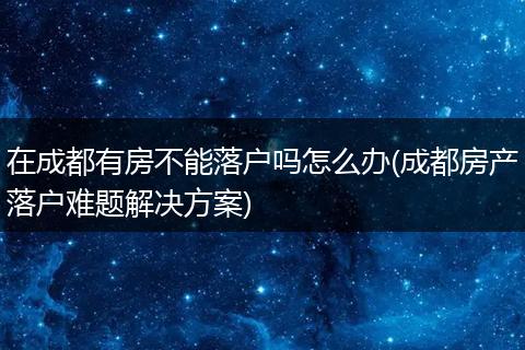 在成都有房不能落户吗怎么办(成都房产落户难题解决方案)