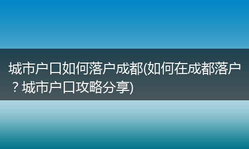 城市户口如何落户成都(如何在成都落户？城市户口攻略分享)