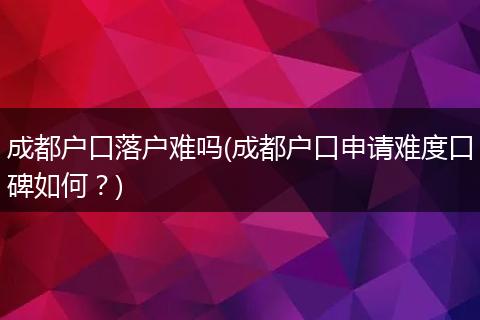 成都户口落户难吗(成都户口申请难度口碑如何？)