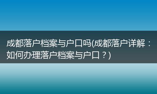 成都落户档案与户口吗(成都落户详解：如何办理落户档案与户口？)