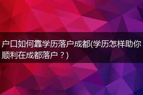 户口如何靠学历落户成都(学历怎样助你顺利在成都落户？)
