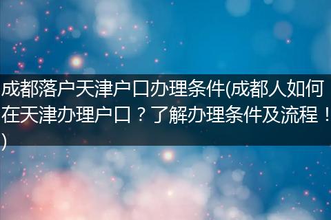 成都落户天津户口办理条件(成都人如何在天津办理户口？了解办理条件及流程！)
