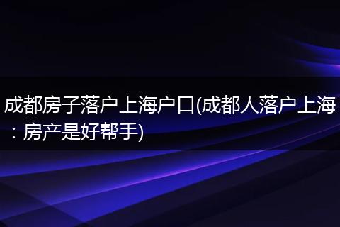 成都房子落户上海户口(成都人落户上海：房产是好帮手)