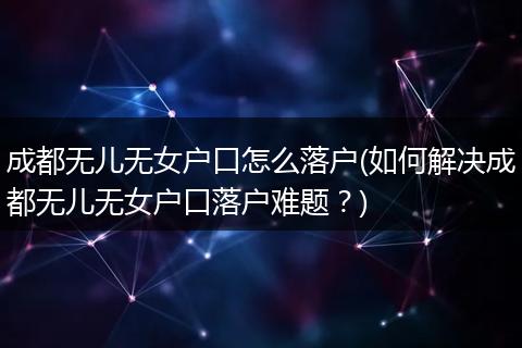 成都无儿无女户口怎么落户(如何解决成都无儿无女户口落户难题？)