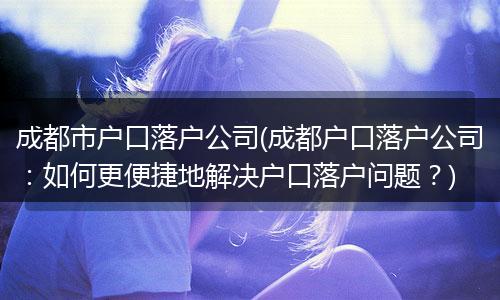 成都市户口落户公司(成都户口落户公司：如何更便捷地解决户口落户问题？)