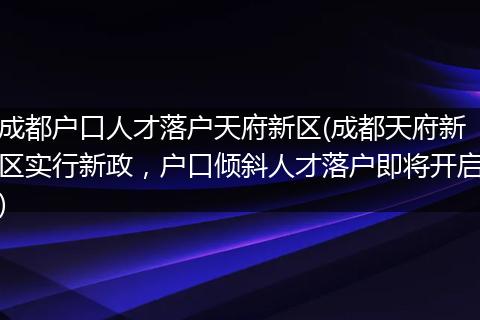 成都户口人才落户天府新区(成都天府新区实行新政，户口倾斜人才落户即将开启)