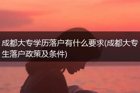 成都大专学历落户有什么要求(成都大专生落户政策及条件)