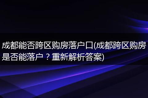 成都能否跨区购房落户口(成都跨区购房是否能落户?重新解析答案)