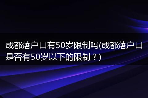 成都落户口有50岁限制吗(成都落户口是否有50岁以下的限制？)