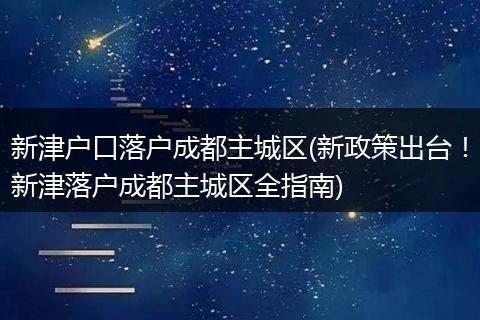 新津户口落户成都主城区(新政策出台！新津落户成都主城区全指南)