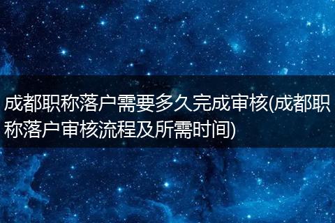 成都职称落户需要多久完成审核(成都职称落户审核流程及所需时间)