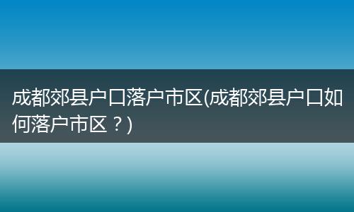 成都郊县户口落户市区(成都郊县户口如何落户市区？)