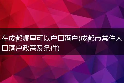 在成都哪里可以户口落户(成都市常住人口落户政策及条件)
