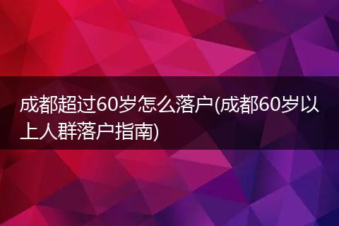 成都超过60岁怎么落户(成都60岁以上人群落户指南)