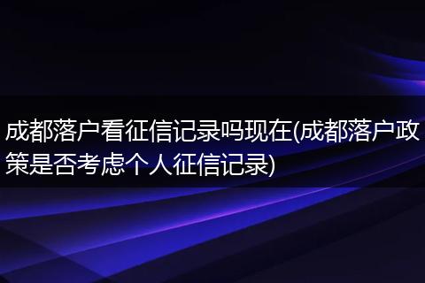 成都落户看征信记录吗现在(成都落户政策是否考虑个人征信记录)