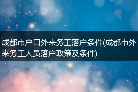 成都市户口外来务工落户条件(成都市外来务工人员落户政策及条件)