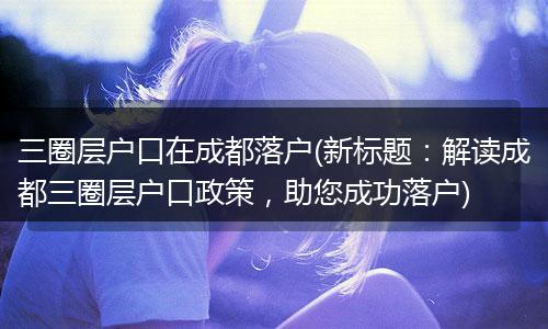 三圈层户口在成都落户(新标题：解读成都三圈层户口政策，助您成功落户)