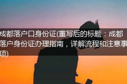 成都落户口身份证(重写后的标题：成都落户身份证办理指南，详解流程和注意事项)
