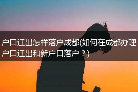 户口迁出怎样落户成都(如何在成都办理户口迁出和新户口落户？)