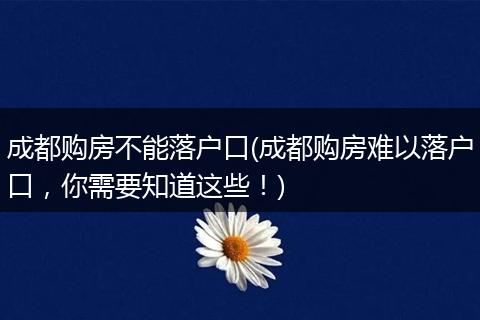 成都购房不能落户口(成都购房难以落户口，你需要知道这些！)