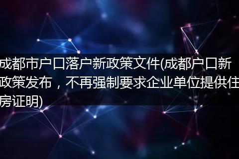 成都市户口落户新政策文件(成都户口新政策发布，不再强制要求企业单位提供住房证明)