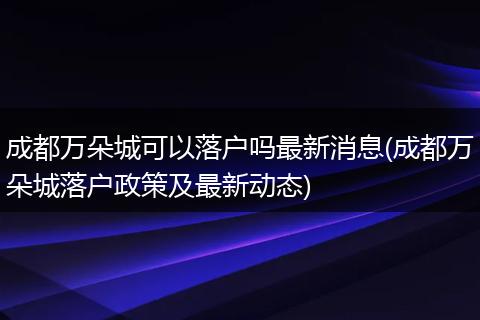 成都万朵城可以落户吗最新消息(成都万朵城落户政策及最新动态)