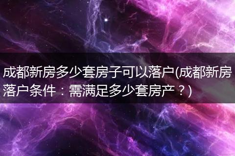 成都新房多少套房子可以落户(成都新房落户条件：需满足多少套房产？)